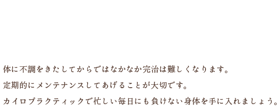 働き盛りのそこのあなた！身体のメンテナンスはしてますか？体に不調をきたしてからではなかなか完治は難しくなります。定期的にメンテナンスしてあげることが大切です。カイロプラクティックで忙しい毎日にも負けない身体を手に入れましょう。